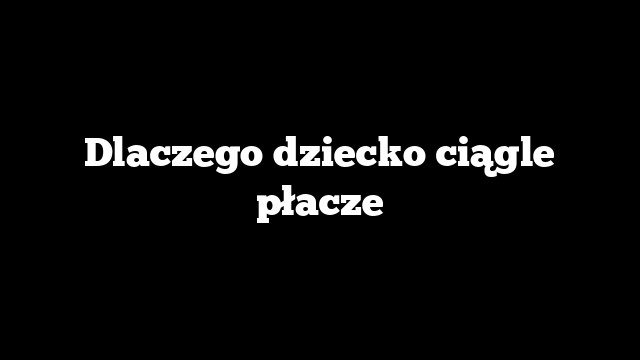 Dlaczego dziecko ciągle płacze