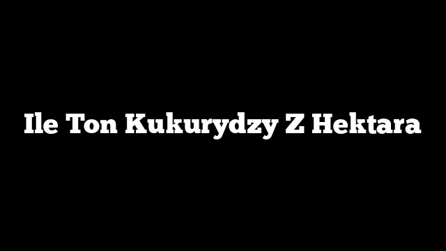 Ile Ton Kukurydzy Z Hektara